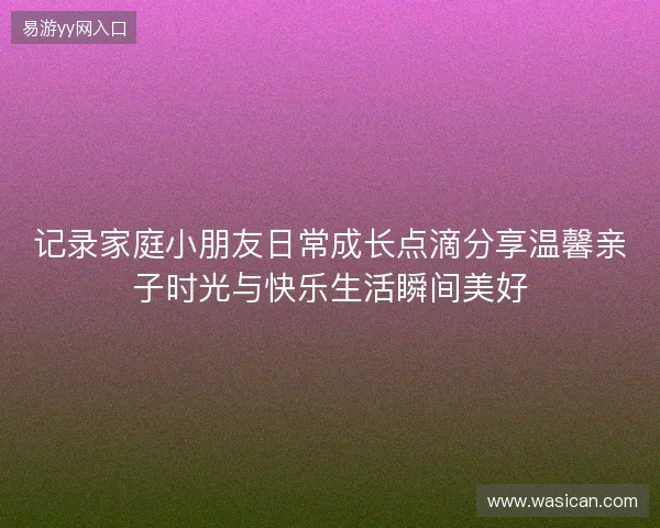 记录家庭小朋友日常成长点滴分享温馨亲子时光与快乐生活瞬间美好